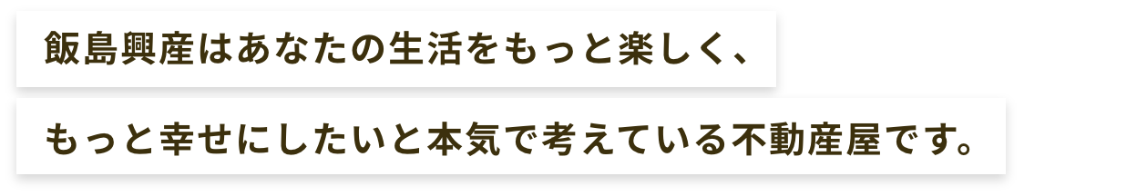 飯島興産はあなたの生活をもっと楽しく、もっと幸せにしたいと本気で考えている不動産屋です。